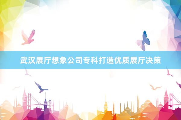 武汉展厅想象公司专科打造优质展厅决策